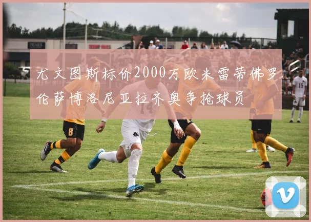 尤文图斯标价2000万欧米雷蒂佛罗伦萨博洛尼亚拉齐奥争抢球员