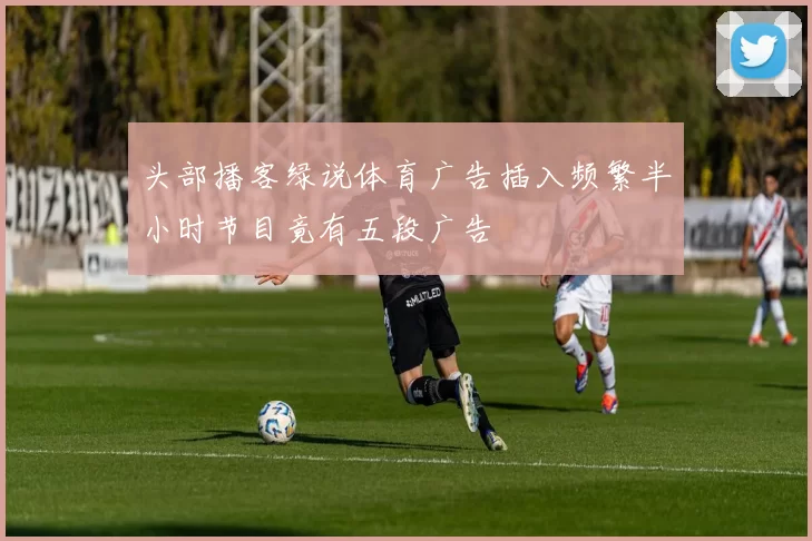头部播客绿说体育广告插入频繁半小时节目竟有五段广告