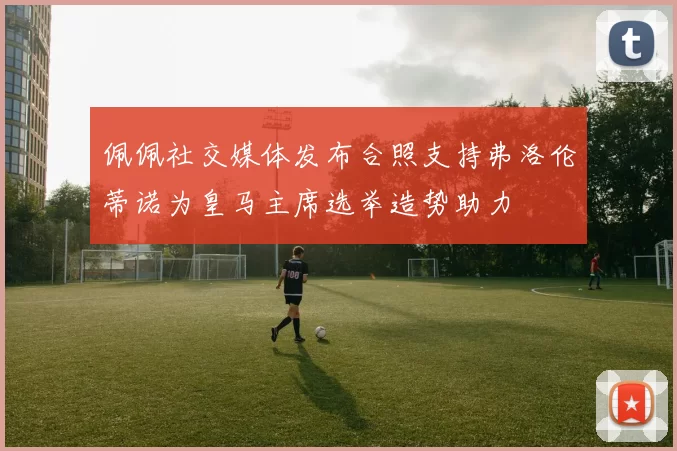 佩佩社交媒体发布合照支持弗洛伦蒂诺为皇马主席选举造势助力