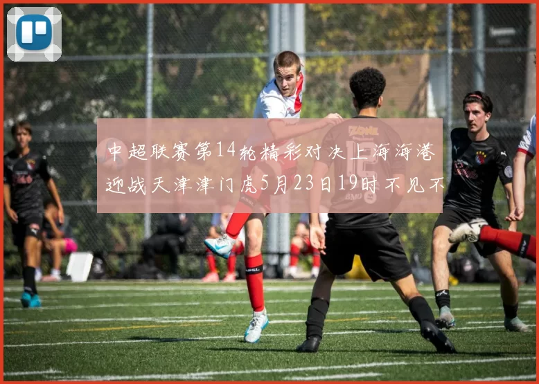 中超联赛第14轮精彩对决上海海港迎战天津津门虎5月23日19时不见不散