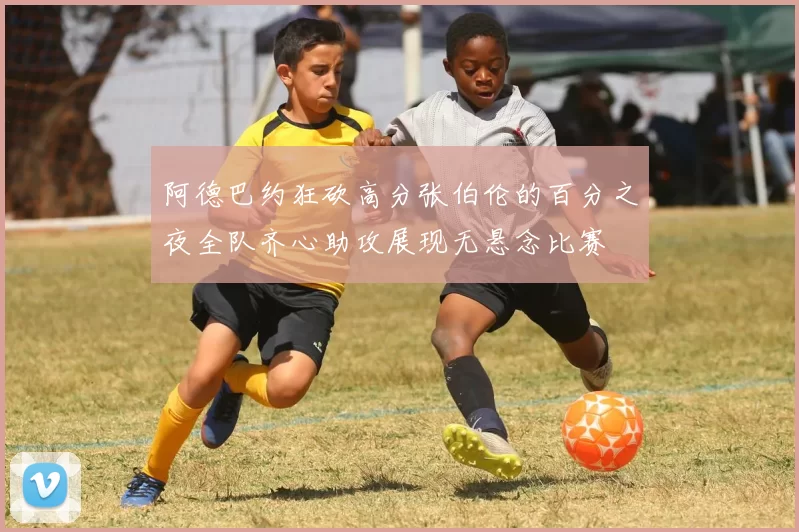 阿德巴约狂砍高分张伯伦的百分之夜全队齐心助攻展现无悬念比赛