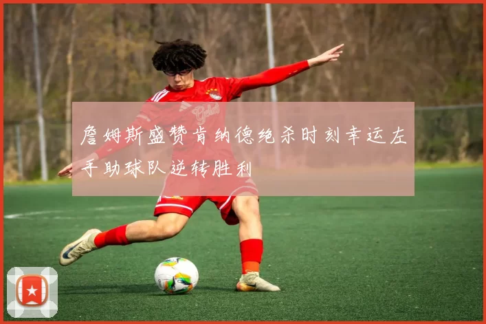 詹姆斯盛赞肯纳德绝杀时刻幸运左手助球队逆转胜利