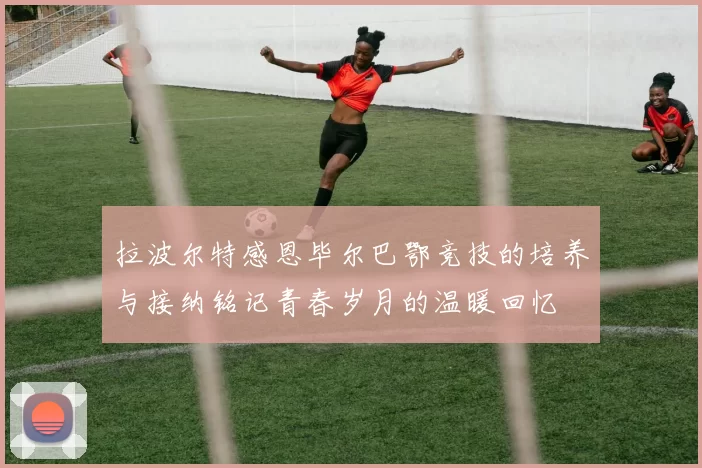 拉波尔特感恩毕尔巴鄂竞技的培养与接纳铭记青春岁月的温暖回忆
