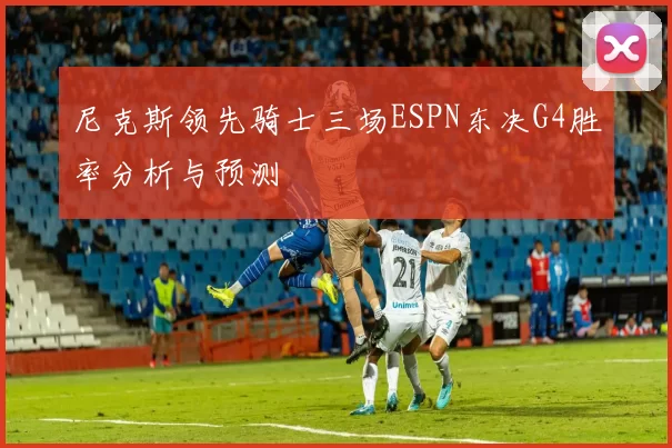 尼克斯领先骑士三场ESPN东决G4胜率分析与预测