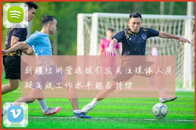新疆短训营选拔引发关注媒体人质疑高效工作水平能否持续